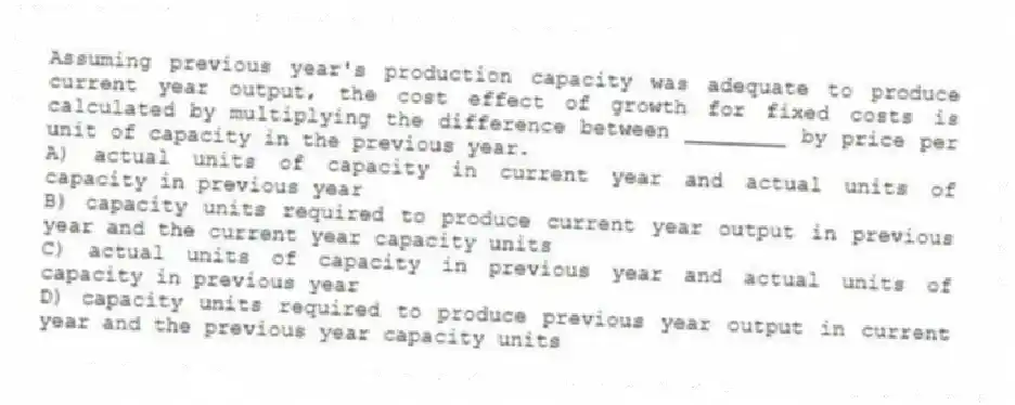 Assuming previous year's production capacity was adequate to produce current year output, the cost effect of growth for fixed costs is calculated by multiplying the difference between ________ by price per unit of capacity in the previous year.
A) actual units of capacity in current year and actual units of capacity in previous year
B) capacity units required to produce current year output in previous year and the current year capacity units
C) actual units of capacity in previous year and actual units of capacity in previous year
D) capacity units required to produce previous year output in current year and the previous year capacity units