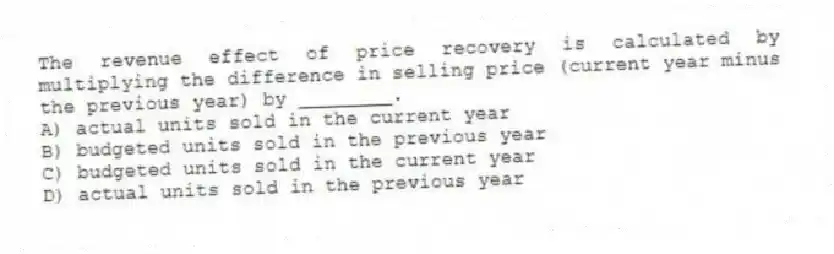 The revenue effect of price recovery is calculated by multiplying the difference in selling price (current year minus the previous year) by ________.
A) actual units sold in the current year
B) budgeted units sold in the previous year
C) budgeted units sold in the current year
D) actual units sold in the previous year