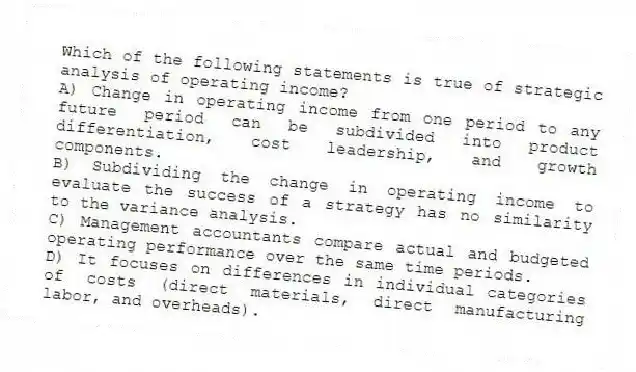 Which of the following statements is true of strategic analysis of operating income?
A) Change in operating income from one period to any future period can be subdivided into product differentiation, cost leadership, and growth components.
B) Subdividing the change in operating income to evaluate the success of a strategy has no similarity to the variance analysis.
C) Management accountants compare actual and budgeted operating performance over the same time periods.
D) It focuses on differences in individual categories of costs (direct materials, direct manufacturing labor, and overheads).