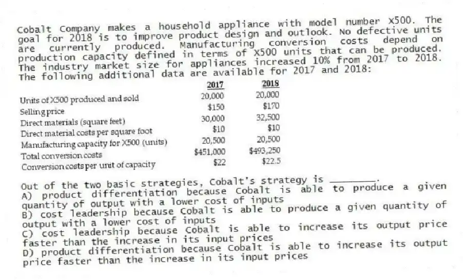 Cobalt Company makes a household appliance with model number X500. The goal for 2018 is to improve product design and outlook. No defective units are currently produced. Manufacturing conversion costs depend on production capacity defined in terms of X500 units that can be produced. The industry market size for appliances increased 10% from 2017 to 2018. The following additional data are available for 2017 and 2018:
Out of the two basic strategies, Cobalt's strategy is ________.
A) product differentiation because Cobalt is able to produce a given quantity of output with a lower cost of inputs
B) cost leadership because Cobalt is able to produce a given quantity of output with a lower cost of inputs
C) cost leadership because Cobalt is able to increase its output price faster than the increase in its input prices
D) product differentiation because Cobalt is able to increase its output price faster than the increase in its input prices