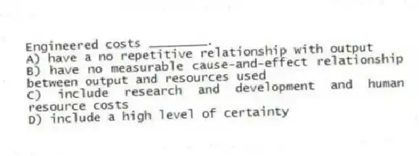 Engineered costs ________.
A) have a no repetitive relationship with output
B) have no measurable cause-and-effect relationship between output and resources used
C) include research and development and human resource costs
D) include a high level of certainty