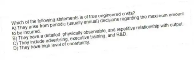 Which of the following statements is of true engineered costs?
A) They arise from periodic (usually annual) decisions regarding the maximum amount to be incurred.
B) They have a detailed, physically observable, and repetitive relationship with output.
C) They include advertising, executive training, and R&D.
D) They have high level of uncertainty.