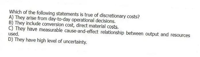 Which of the following statements is true of discretionary costs?
A) They arise from day-to-day operational decisions.
B) They include conversion cost, direct material costs.
C) They have measurable cause-and-effect relationship between output and resources used.
D) They have high level of uncertainty.