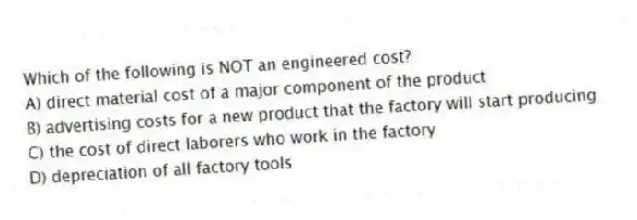 Which of the following is NOT an engineered cost?
A) direct material cost of a major component of the product
B) advertising costs for a new product that the factory will start producing
C) the cost of direct laborers who work in the factory
D) depreciation of all factory tools