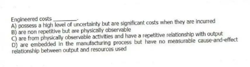 Engineered costs ________.
A) possess a high level of uncertainty but are significant costs when they are incurred
B) are non repetitive but are physically observable
C) are from physically observable activities and have a repetitive relationship with output
D) are embedded in the manufacturing process but have no measurable cause-and-effect relationship between output and resources used