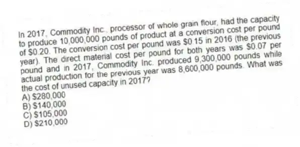 In 2017, Commodity Inc., processor of whole grain flour, had the capacity to produce 10,000,000 pounds of product at a conversion cost per pound of $0.20. The conversion cost per pound was $0.15 in 2016 (the previous year). The direct material cost per pound for both years was $0.07 per pound and in 2017, Commodity Inc. produced 9,300,000 pounds while actual production for the previous year was 8,600,000 pounds. What was the cost of unused capacity in 2017?
A) $280,000
B) $140,000
C) $105,000
D) $210,000