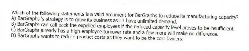 Which of the following statements is a valid argument for BarGraphs to reduce its manufacturing capacity?
A) BarGraphs 's strategy is to grow its business as L3 have unlimited demand.
B) BarGraphs can call back the expelled employees if the reduced capacity level proves to be insufficient.
C) BarGraphs already has a high employee turnover rate and a few more will make no difference.
D) BarGraphs wants to reduce product costs as they want to be the cost leaders.