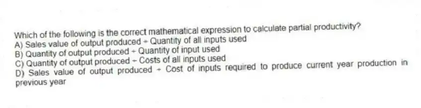 Which of the following is the correct mathematical expression to calculate partial productivity?
A) Sales value of output produced ÷ Quantity of all inputs used
B) Quantity of output produced ÷ Quantity of input used
C) Quantity of output produced ÷ Costs of all inputs used
D) Sales value of output produced ÷ Cost of inputs required to produce current year production in previous year