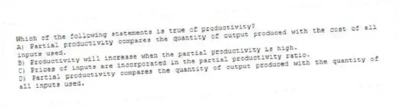 Which of the following statements is true of productivity?
A) Partial productivity compares the quantity of output produced with the cost of all inputs used.
B) Productivity will increase when the partial productivity is high.
C) Prices of inputs are incorporated in the partial productivity ratio.
D) Partial productivity compares the quantity of output produced with the quantity of all inputs used.