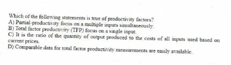 Which of the following statements is true of productivity factors?
A) Partial-productivity focus on a multiple inputs simultaneously.
B) Total factor productivity (TFP) focus on a single input.
C) It is the ratio of the quantity of output produced to the costs of all inputs used based on current prices.
D) Comparable data for total factor productivity measurements are easily available.