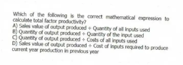 Which of the following is the correct mathematical expression to calculate total factor productivity?
A) Sales value of output produced ÷ Quantity of all inputs used
B) Quantity of output produced ÷ Quantity of the input used
C) Quantity of output produced ÷ Costs of all inputs used
D) Sales value of output produced ÷ Cost of inputs required to produce current year production in previous year