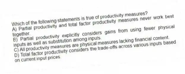 Which of the following statements is true of productivity measures?
A) Partial productivity and total factor productivity measures never work best together.
B) Partial productivity explicitly considers gains from using fewer physical inputs as well as substitution among inputs.
C) All productivity measures are physical measures lacking financial content.
D) Total factor productivity considers the trade-offs across various inputs based on current input prices.
