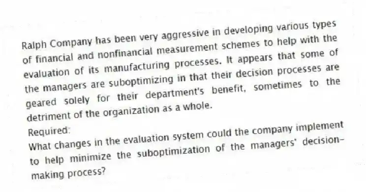 Ralph Company has been very aggressive in developing various types of financial and nonfinancial measurement schemes to help with the evaluation of its manufacturing processes. It appears that some of the managers are suboptimizing in that their decision processes are geared solely for their department's benefit, sometimes to the detriment of the organization as a whole.
Required:
What changes in the evaluation system could the company implement to help minimize the suboptimization of the managers' decision-making process?