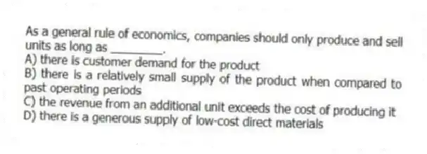 As a general rule of economics, companies should only produce and sell units as long as ________.
A) there is customer demand for the product
B) there is a relatively small supply of the product when compared to past operating periods
C) the revenue from an additional unit exceeds the cost of producing it
D) there is a generous supply of low-cost direct materials