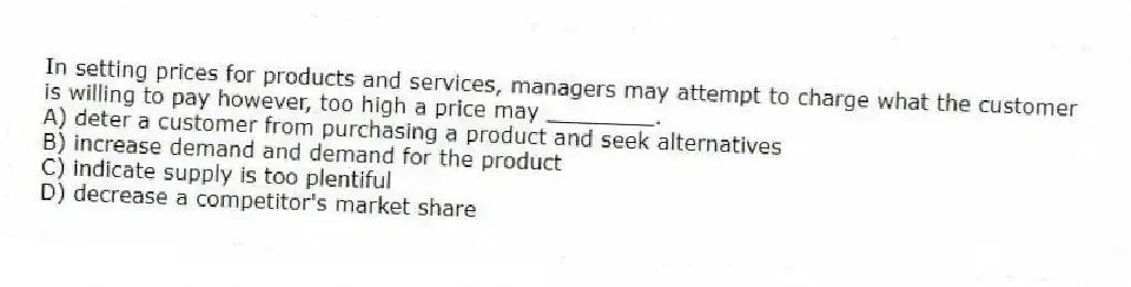In setting prices for products and services, managers may attempt to charge what the customer is willing to pay however, too high a price may ________.
A) deter a customer from purchasing a product and seek alternatives
B) increase demand and demand for the product
C) indicate supply is too plentiful
D) decrease a competitor's market share