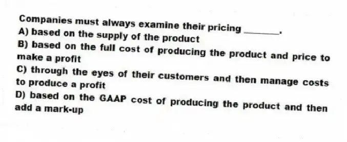 Companies must always examine their pricing ________.
A) based on the supply of the product
B) based on the full cost of producing the product and price to make a profit
C) through the eyes of their customers and then manage costs to produce a profit
D) based on the GAAP cost of producing the product and then add a mark-up