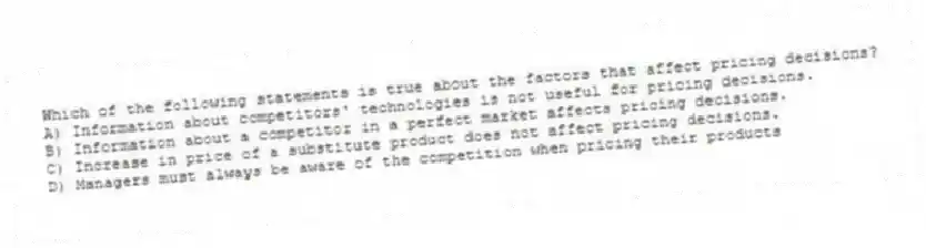 Which of the following statements is true about the factors that affect pricing decisions?
A) Information about competitors' technologies is not useful for pricing decisions.
B) Information about a competitor in a perfect market affects pricing decisions.
C) Increase in price of a substitute product does not affect pricing decisions.
D) Managers must always be aware of the competition when pricing their products