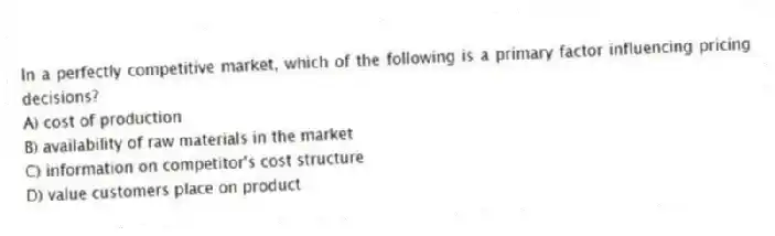 In a perfectly competitive market, which of the following is a primary factor influencing pricing decisions?
A) cost of production
B) availability of raw materials in the market
C) information on competitor's cost structure
D) value customers place on product