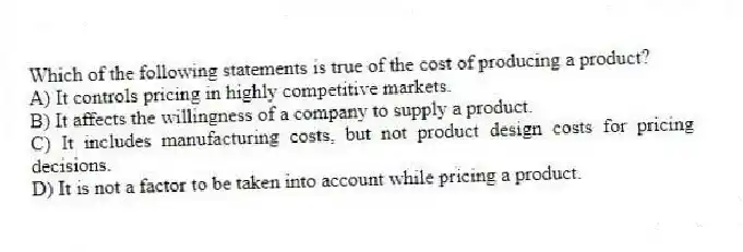 Which of the following statements is true of the cost of producing a product?
A) It controls pricing in highly competitive markets.
B) It affects the willingness of a company to supply a product.
C) It includes manufacturing costs, but not product design costs for pricing decisions.
D) It is not a factor to be taken into account while pricing a product.