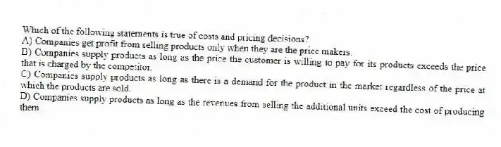 Which of the following statements is true of costs and pricing decisions?
A) Companies get profit from selling products only when they are the price makers.
B) Companies supply products as long as the price the customer is willing to pay for its products exceeds the price that is charged by the competitor.
C) Companies supply products as long as there is a demand for the product in the market regardless of the price at which the products are sold.
D) Companies supply products as long as the revenues from selling the additional units exceed the cost of producing them.
