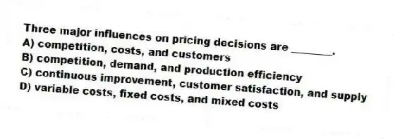 Three major influences on pricing decisions are ________.
A) competition, costs, and customers
B) competition, demand, and production efficiency
C) continuous improvement, customer satisfaction, and supply
D) variable costs, fixed costs, and mixed costs
