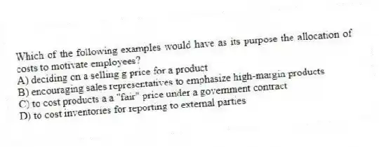 Which of the following examples would have as its purpose the allocation of costs to motivate employees?
A) deciding on a selling g price for a product
B) encouraging sales representatives to emphasize high-margin products
C) to cost products a a "fair" price under a government contract
D) to cost inventories for reporting to external parties