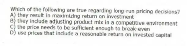 Which of the following are true regarding long-run pricing decisions?
A) they result in maximizing return on investment
B) they include adjusting product mix in a competitive environment
C) the price needs to be sufficient enough to break-even
D) use prices that include a reasonable return on invested capital
