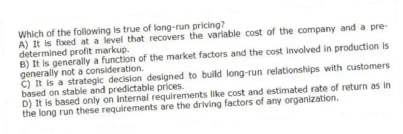 Which of the following is true of long-run pricing?
A) It is fixed at a level that recovers the variable cost of the company and a pre-determined profit markup.
B) It is generally a function of the market factors and the cost involved in production is generally not a consideration.
C) It is a strategic decision designed to build long-run relationships with customers based on stable and predictable prices.
D) It is based only on internal requirements like cost and estimated rate of return as in the long run these requirements are the driving factors of any organization.