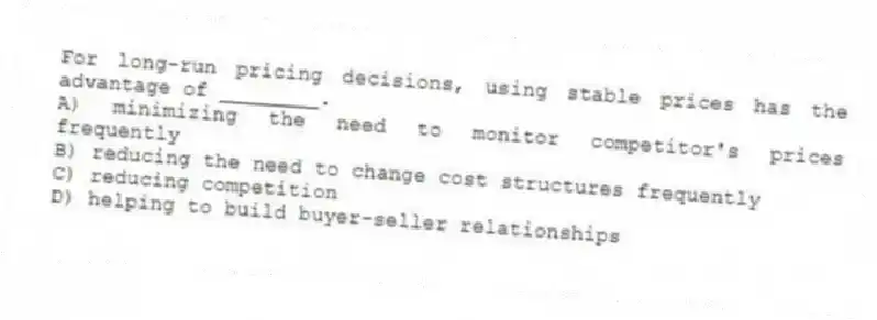 For long-run pricing decisions, using stable prices has the advantage of ________.
A) minimizing the need to monitor competitor's prices frequently
B) reducing the need to change cost structures frequently
C) reducing competition
D) helping to build buyer-seller relationships