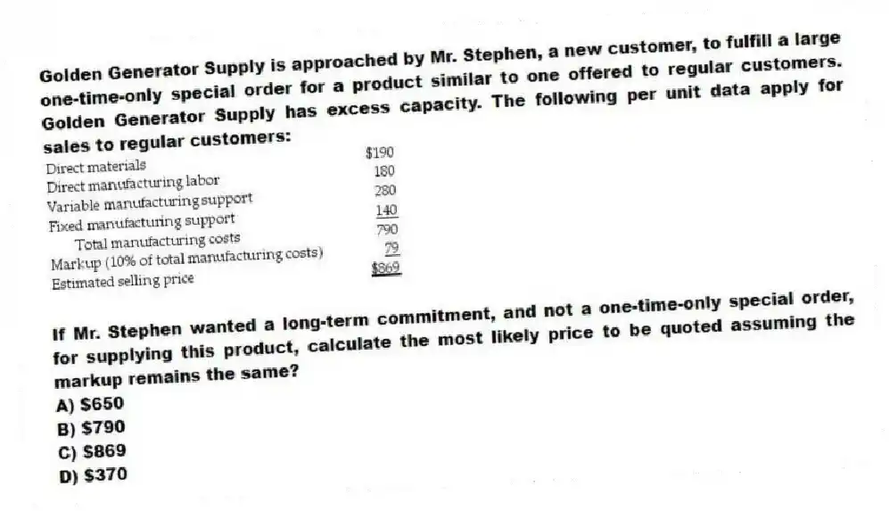 Golden Generator Supply is approached by Mr. Stephen, a new customer, to fulfill a large one-time-only special order for a product similar to one offered to regular customers. Golden Generator Supply has excess capacity. The following per unit data apply for sales to regular customers:
If Mr. Stephen wanted a long-term commitment, and not a one-time-only special order, for supplying this product, calculate the most likely price to be quoted assuming the markup remains the same?
A) $650
B) $790
C) $869
D) $370