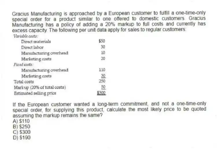 Gracius Manufacturing is approached by a European customer to fulfill a one-time-only special order for a product similar to one offered to domestic customers. Gracius Manufacturing has a policy of adding a 20% markup to full costs and currently has excess capacity. The following per unit data apply for sales to regular customers:
If the European customer wanted a long-term commitment, and not a one-time-only special order, for supplying this product, calculate the most likely price to be quoted assuming the markup remains the same?
A) $110
B) $250
C) $300
D) $190