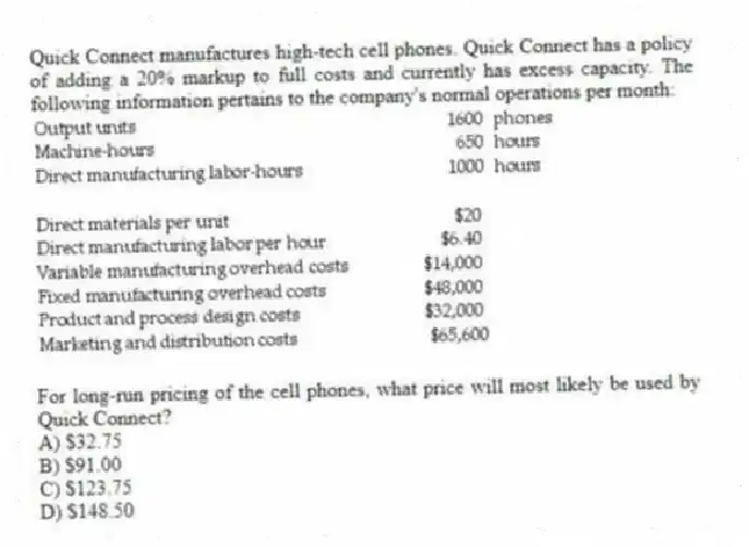 Quick Connect manufactures high-tech cell phones. Quick Connect has a policy of adding a 20% markup to full costs and currently has excess capacity. The following information pertains to the company's normal operations per month:
For long-run pricing of the cell phones, what price will most likely be used by Quick Connect?
A) $32.75
B) $91.00
C) $123.75
D) $148.50