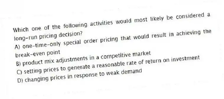 Which one of the following activities would most likely be considered a long-run pricing decision?
A) one-time-only special order pricing that would result in achieving the break-even point
B) product mix adjustments in a competitive market
C) setting prices to generate a reasonable rate of return on investment
D) changing prices in response to weak demand