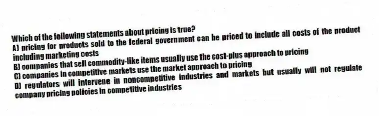 Which of the following statements about pricing is true?
A) pricing for products sold to the federal government can be priced to include all costs of the product including marketing costs
B) companies that sell commodity-like items usually use the cost-plus approach to pricing
C) companies in competitive markets use the market approach to pricing
D) regulators will intervene in noncompetitive industries and markets but usually will not regulate company pricing policies in competitive industries