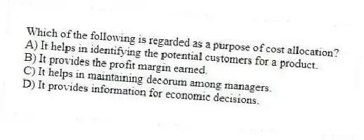 Which of the following is regarded as a purpose of cost allocation?
A) It helps in identifying the potential customers for a product.
B) It provides the profit margin earned.
C) It helps in maintaining decorum among managers.
D) It provides information for economic decisions.
