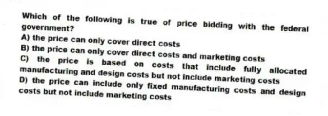 Which of the following is true of price bidding with the federal government?
A) the price can only cover direct costs
B) the price can only cover direct costs and marketing costs
C) the price is based on costs that include fully allocated manufacturing and design costs but not include marketing costs
D) the price can include only fixed manufacturing costs and design costs but not include marketing costs