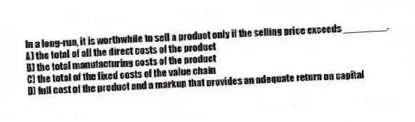 In a long-run, it is worthwhile to sell a product only if the selling price exceeds ________.
A) the total of all the direct costs of the product
B) the total manufacturing costs of the product
C) the total of the fixed costs of the value chain
D) full cost of the product and a markup that provides an adequate return on capital