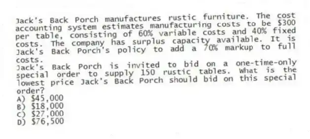 Jack's Back Porch manufactures rustic furniture. The cost accounting system estimates manufacturing costs to be $300 per table, consisting of 60% variable costs and 40% fixed costs. The company has surplus capacity available. It is Jack's Back Porch's policy to add a 70% markup to full costs.
Jack's Back Porch is invited to bid on a one-time-only special order to supply 150 rustic tables. What is the lowest price Jack's Back Porch should bid on this special order?
A) $45,000
B) $18,000
C) $27,000
D) $76,500