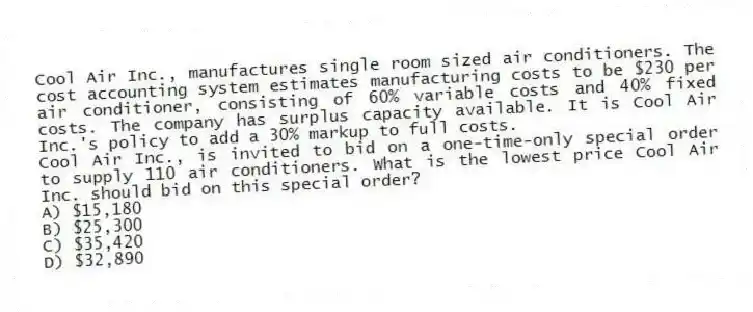 Cool Air Inc., manufactures single room sized air conditioners. The cost accounting system estimates manufacturing costs to be $230 per air conditioner, consisting of 60% variable costs and 40% fixed costs. The company has surplus capacity available. It is Cool Air Inc.'s policy to add a 30% markup to full costs.
Cool Air Inc., is invited to bid on a one-time-only special order to supply 110 air conditioners. What is the lowest price Cool Air Inc. should bid on this special order?
A) $15,180
B) $25,300
C) $35,420
D) $32,890