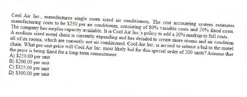 Cool Air Inc., manufactures single room sized air conditioners. The cost accounting system estimates manufacturing costs to be $250 per air conditioner, consisting of 80% variable costs and 20% fixed costs. The company has surplus capacity available. It is Cool Air Inc.'s policy to add a 30% markup to full costs.
A medium sized motel chain is currently expanding and has decided to create more rooms and air condition all of its rooms, which are currently not air conditioned. Cool Air Inc. is invited to submit a bid to the motel chain. What per unit price will Cool Air Inc. most likely bid for this special order of 200 units? Assume that the price is being fixed for a long-term commitment.
A) $250.00 per unit
B) $200.00 per unit
C) $325.00 per unit
D) $300.00 per unit