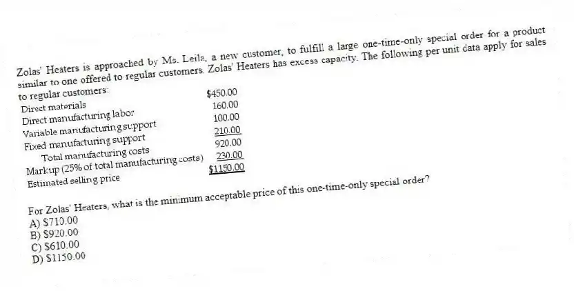 Zolas' Heaters is approached by Ms. Leila, a new customer, to fulfill a large one-time-only special order for a product similar to one offered to regular customers. Zolas' Heaters has excess capacity. The following per unit data apply for sales to regular customers:
For Zolas' Heaters, what is the minimum acceptable price of this one-time-only special order?
A) $710.00
B) $920.00
C) $610.00
D) $1150.00