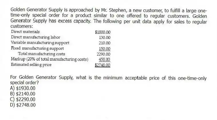 Golden Generator Supply is approached by Mr. Stephen, a new customer, to fulfill a large one-time-only special order for a product similar to one offered to regular customers. Golden Generator Supply has excess capacity. The following per unit data apply for sales to regular customers:
For Golden Generator Supply, what is the minimum acceptable price of this one-time-only special order?
A) $1930.00
B) $2140.00
C) $2290.00
D) $2748.00