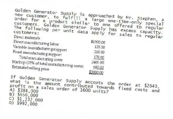 Golden Generator Supply is approached by Mr. Stephen, a new customer, to fulfill a large one-time-only special order for a product similar to one offered to regular customers. Golden Generator Supply has excess capacity. The following per unit data apply for sales to regular customers:
If Golden Generator Supply accepts the order at $2640, what is the amount contributed towards fixed costs and profit on a sales order of 1600 units?
A) $384,000
B) $656,000
C) $1,232,000
D) $992,000