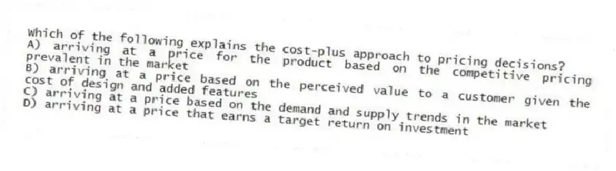 Which of the following explains the cost-plus approach to pricing decisions?
A) arriving at a price for the product based on the competitive pricing prevalent in the market
B) arriving at a price based on the perceived value to a customer given the cost of design and added features
C) arriving at a price based on the demand and supply trends in the market
D) arriving at a price that earns a target return on investment