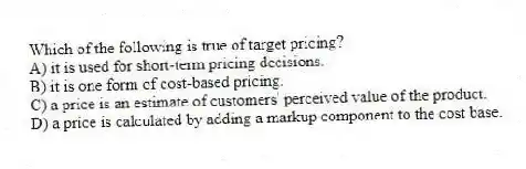 Which of the following is true of target pricing?
A) it is used for short-term pricing decisions.
B) it is one form of cost-based pricing.
C) a price is an estimate of customers' perceived value of the product.
D) a price is calculated by adding a markup component to the cost base.