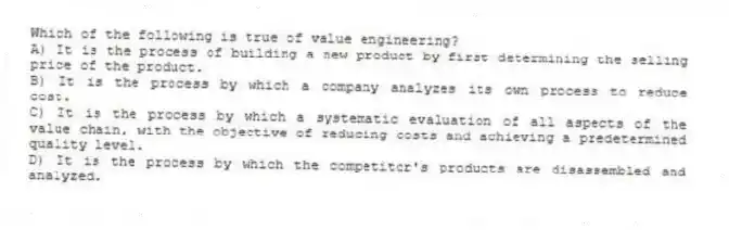 Which of the following is true of value engineering?
A) It is the process of building a new product by first determining the selling price of the product.
B) It is the process by which a company analyzes its own process to reduce cost.
C) It is the process by which a systematic evaluation of all aspects of the value chain, with the objective of reducing costs and achieving a predetermined quality level.
D) It is the process by which the competitor's products are disassembled and analyzed.