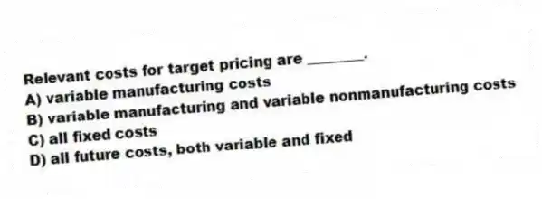 Relevant costs for target pricing are ________.
A) variable manufacturing costs
B) variable manufacturing and variable nonmanufacturing costs
C) all fixed costs
D) all future costs, both variable and fixed