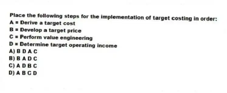 Place the following steps for the implementation of target costing in order:
A = Derive a target cost
B = Develop a target price
C = Perform value engineering
D = Determine target operating income
A) B D A C
B) B A D C
C) A D B C
D) A B C D