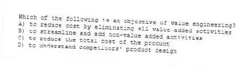 Which of the following is an objective of value engineering?
A) to reduce cost by eliminating all value-added activities
B) to streamline and add non-value added activities
C) to reduce the total cost of the product
D) to understand competitors' product design