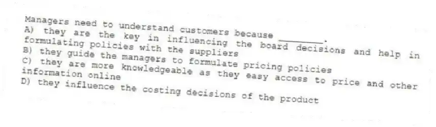Managers need to understand customers because ________.
A) they are the key in influencing the board decisions and help in formulating policies with the suppliers
B) they guide the managers to formulate pricing policies
C) they are more knowledgeable as they easy access to price and other information online
D) they influence the costing decisions of the product